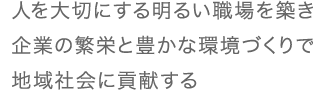 人を大切にする明るい職場を築き企業の繁栄と豊かな環境づくりで地域社会に貢献する